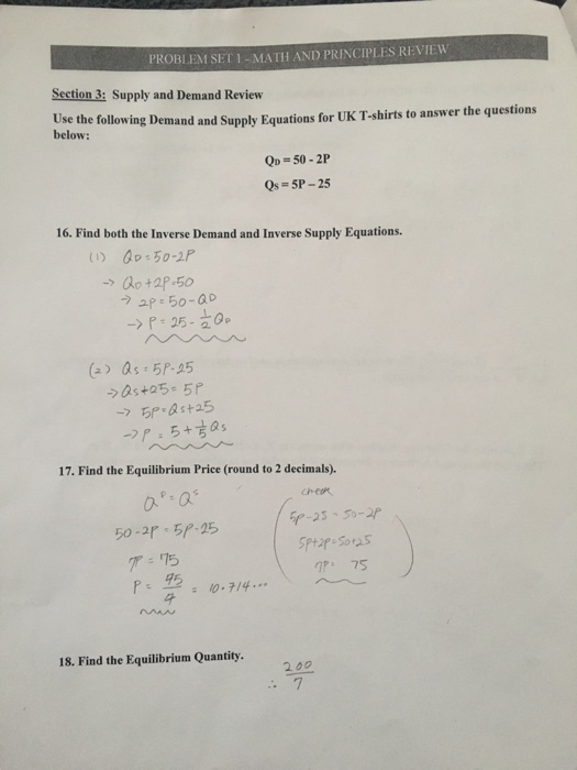 PROBLEM SET1-MATH AND PRINCIPLES REVIEW Section 3: Supply and Demand Review Use the below: following Demand and Supply Equations for UK T-shirts to answer the questions Qo=50.2P Qs-5P-25 16. Find both the Inverse Demand and Inverse Supply Equations. o +2P-50 -> r-25- (Qs 5P-25 0- 17. Find the Equilibrium Price (round to 2 decimals). 50.ap、ちP-25 グ:75 nP 75 0-714.. 18. Find the Equilibrium Quantity. 200