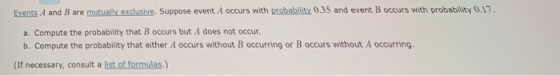 Events A and B are mutually exclusive. Suppose event A occurs with probability 0.35 and event B occurs with probability 0.17 a. Compute the probability that B occurs but A does not occur b. Compute the probability that either A occurs without B occurring or B occurs without A occurring (If necessary, consult a list. of formulas.)