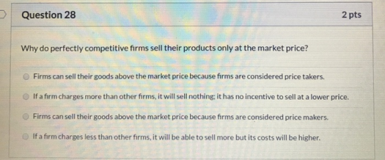 Question 28 2 pts Why do perfectly competitive firms sell their products only at the market price? Firms can sell their goods