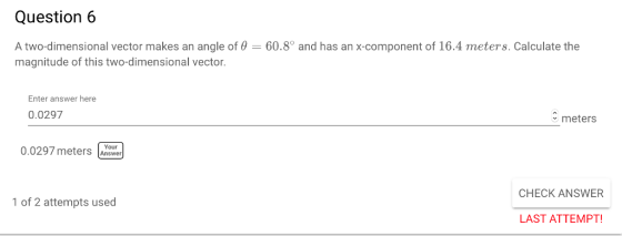 Question 6 A two-dimensional vector makes an angle of θ-60.8 and has an x-component of 16.4 meters. Calculate the magnitude of this two-dimensional vector Enter answer here 0.0297 meters 0.0297 meters AYow Answer CHECK ANSWER of 2 attempts used LAST ATTEMPT!