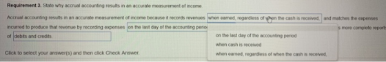 Requirement 3. State why accrual accounting results in an accurate measurement of income Accrual accounting resuits in an accurate measurement of income because it records revenues when earned, regardless of when the cash is recerved and matches the expenses incurred to produce that revenue by recording expenses on the last day of the accounting perio s more complete reports on the last day of the accounting period when cash is received when earned, regardless of when the cash is received, of debits and credits Click to select your answer(s) and then click Check Answer