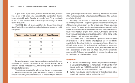 358 PART 2 MANAGING CUSTOMER DEMAND A quick review of past orders, shown in another document, indicates items, gross margins based on current purchasing practices are 32 percent of the wholesale price for the exhaust gasket and 48 percent of the wholesale price for the drive belt. that a lot size of 150 units is being used and that the lead time from Haipei is fairly constant at 2 weeks. Currently, at the end of week 21, no inventory is on hand, 11 units are backordered, and the company is awaiting a scheduled receipt of 150 units Parts Emporium estimates its cost to hold inventory at 21 percent of its inventory investment. This percentage recognizes the opportunity cost of tying money up in inventory and the variable costs of taxes, insurance The DB032 drive belt is purchased from the Bendox Corporation of Grand Rapids, Michigan. Actual demand so far this year is shown in the fo lowing table nd shrinkage. The annual report notes other warehousing expenditures for utilities and maintenance and debt service on the 100,000-square-foot ware- house, which was built for $1.5 million. However, McCaskey reasons that these warehousing costs can be ignored because they will not change for the range of inventory policies that she is considering Week Actual Demand Week Actual Demand 18 Out-of-pocket costs for Parts Emporium to place an order with suppliers are estimated to be $20 per order for exhaust gaskets and $10 per order for drive belts. On the outbound side, the company can charge a delivery fee Although most customers pick up their parts at Parts Emporium, some orders are delivered to customers. To provide this service, Parts Emporium contracts with a local company for a flat fee of $21.40 per order, which is added to the customers bill. McCaskey is unsure whether to increase the ordering costs for Parts Emporium to include delivery charges. 12 53 13 53 54 51 53 20 49 21 52 QUESTIONS Because this product is new, data are available only since its introduc tion in week . Currently, 324 units are on hand, with no backorders and no scheduled receipts. A lot size of 1,000 units is being used, with the lead time 1. Put yourself in Sue McCaskeys position and prepare a detailed report to Dan Block and Ed Spriggs on managing the inventory of the EG151 exhaust gasket and the DB032 drive belt. Be sure to present a proper inventory system and recognize all relevant costs. fairly constant at 3 weeks. The wholesale prices that Parts Emporium charges its customers are $12.99 for the EG151 exhaust gasket and $8.89 for the DB032 drive belt. Because no quantity discounts are offered on these two highly profitable By how much do your recommendations for these two items reduce annual cycle inventory, stockout, and ordering costs? 2.