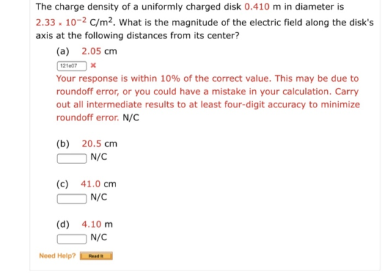 The charge density of a uniformly charged disk 0.410 m in diameter is 2.33 10-2 C/m2. What is the magnitude of the electric field along the disks axis at the following distances from its center? (a) 2.05 cm 121007x Your response is within 10% of the correct value. This may be due to roundoff error, or you could have a mistake in your calculation. Carry out all intermediate results to at least four-digit accuracy to minimize roundoff error. N/C (b) 20.5 cm (c) 41.0 cm N/C (d) 4.10 m N/C Need Help?Read H