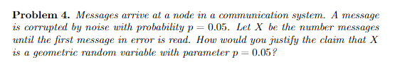 Problem 4. Messages arrive at a node in a communication system. A message is corrupted by noise with probability p-005. Let X be the number messages until the first message in error is read. How would you justify the clain that X is a geometric random variable with parameter p 0.05