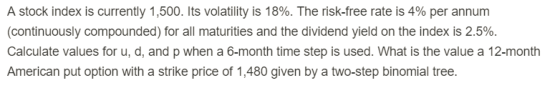 A stock index is currently 1 ,500. Its volatility is 18%. The risk-free rate is 4% per annum (continuously compounded) for all maturities and the dividend yield on the index is 2.5% Calculate values for u, d, and p when a 6-month time step is used. What is the value a 12-month American put option with a strike price of 1,480 given by a two-step binomial tree.