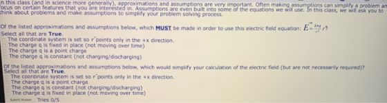n this class (and in science more generally), approximations and assumptions are very important. Often making assumptions can simplify a problem an ocus on certain features that you are interested in. Assumptions are even built into some of the equations we will use. In this class, we will ask you to think about problems and make assumptions to simplify your problem solving process Of the listed approximations and assumptions below, which ust be made in order to use this electric field equation: E-k r? Select all that are True The coordinate system is set so rpoints only in the +x direction. The charge q is fixed in place (not moving over time) The charge q is a point charge The charge q is constant (not charging/discharging) Of the listed approximations and assumptions below, which would simplify your calculation of the electric field (but are not necessarily required)? Select all that are True The coordinate system is set so r points only in the +x direction. The charge q is a point charge The charge q is constant (not charging/discharging) The charge q is fixed in place (not moving over time)