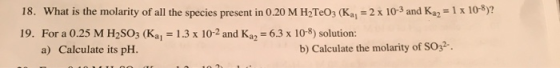 18. What is the molarity of all the species present in 0.20 M H2TeOz (Ka, = 2 x 10-3 and Kaz = 1 x 10-8)? 19. For a 0.25 M H2