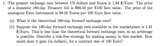 1. The present exchange rate between US dollars and Euros is 1.34 $/Euro. The price of a domestic 180-day Treasury bill is S99.50 per $100 face value. The price of the analogous Buro instrument is 98.50 Euros per 100 Euro face value (a) What is the theoretical 180-day forward exchange rate? (b) Suppose the 180-day forward exchange rate available in the marketplace is 1.31 $/Euro. This is less than the theoretical forward exchange rate, so an arbitrage is possible. Describe a risk-free strategy for making money in this market. How much does it gain (in dollars), for a contract size of 100 Euro?