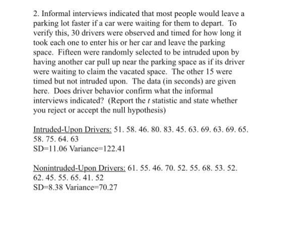 2. Informal interviews indicated that most people would leave a parking lot faster if a car were waiting for them to depart. To verify this, 30 drivers were observed and timed for how long it took each one to enter his or her car and leave the parking space. Fifteen were randomly selected to be intruded upon by having another car pull up near the parking space as if its driver were waiting to claim the vacated space. The other 15 were timed but not intruded upon. The data (in seconds) are given here. Does driver behavior confirm what the informal interviews indicated? (Report the t statistic and state whether you reject or accept the null hypothesis) Intruded-Upon Drivers: 51. 58. 46. 80. 83. 45. 63. 69. 63. 69. 65. 58. 75. 64. 63 SD-11.06 Variance-122.41 Nonintruded-Upon Drivers: 61. 55. 46. 70. 52. 55. 68. 53. 52. 62. 45. 55. 65. 41. 52 SD-8.38 Variance-70.27