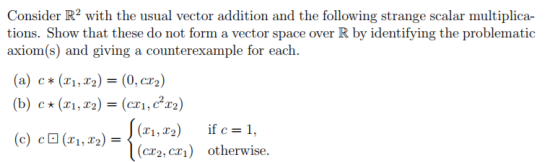 Consider R2 with the usual vector addition and the following strange scalar multiplica- tions. Show that these do not form a vector space over R by identifying the problematic axiom(s) and giving a counterexample for each (a) c* (x1,x2)= (0, cr2) (b) c (r1, )(cr,r2) (c) c0(x1,T2-ĺ (cr2, cr) otherwise