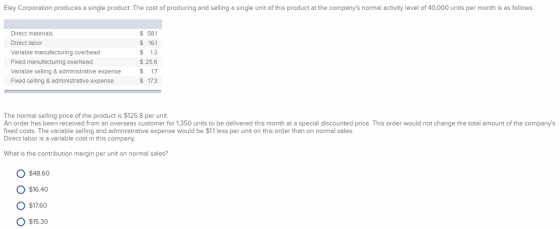 Eley Corporation produces a single product. The cost of producing and selling a single unit of this product at the companys normal activity level of 40,000 units per month is as follows Direct meterials Direct labor Varlable manufacturing overhead Fixed manufacturing overhead Varlable selling& administrative expense Fixed selling & adminlstrative expense 581 $ 16.1 $ 1.3 $ 25.6 $ 17 $ 17.3 The normal selling price of the product is $125.8 per unit. An order has been received from an overseas customer for 1,350 units to be delivered this month at a special discounted price. This order would not change the total amount of the companys fixed costs. The variable selling and administrative expense would be $1.1 less per unit on this order than on normal sales. Direct labor is a variable cost in this company What is the contribution margin per unit on normal sales? O $4860 O $1640 O $1760 O $15.30