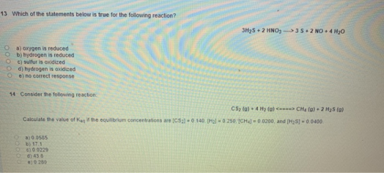 13 Which of the statements below is true for the following reaction? 3H2S + 2 HNO3 --->3 5+2 NO. 4 H20 O a) oxygen is reduced