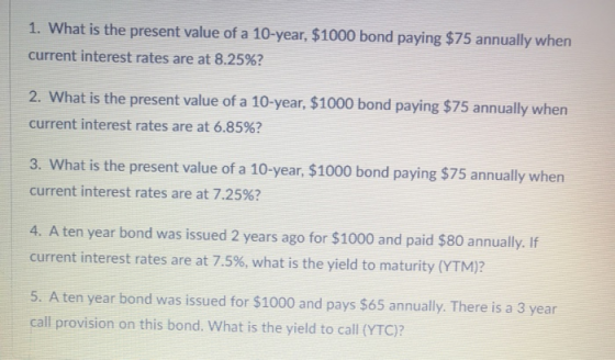 1. What is the present value of a 10-year, $1000 bond paying $75 annually when current interest rates are at 8.25%? 2. What i