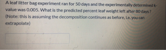 A leaf litter bag experiment ran for 50 days and the experimentally determined k- value was 0.005. What is the predicted perc
