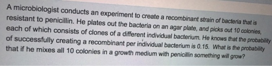 A microbiologist conducts an experiment to create a recombinant strain of bacteria that is resistant to penicilin. He plates out the bacteria on an agar plate, and picks out 10 colonies each of which consists of clones of a different individual bacterium. He knows that the probability of successfully creating a recombinant per individual bacterium is 0.15. What is the probability that if he mixes all 10 colonies in a growth medium with penicillin something will grow?