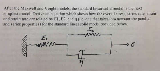 After the Maxwell and Voight models, the standard linear solid model is the next simplest model. Derive an equation which shows how the overall stress, stress rate, strain and strain rate are related by EI, E2, and n (i.e. one that takes into account the parallel and series properties) for the standard linear solid model provided below. 2