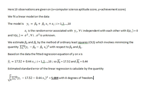 Here 10 observations are given on (x-computer science aptitude score, y-achievement score) We fit a linear modelon the data The model is y.-As + A xi + εί ; i-112 ,10 εϊ is the random error associated with yi , i independent with each other with E(q )-0 and V(q)-σ2,Vi.02 is unknown. We estimate βο and A by the method of ordinary least squares (OLS) which involves minimizing the quantity ΣOz-As-A x.)2 with respect toßo and A. Based on the data the fitted regression equation ofy on x is );-17.52 + 0.44 xil-112, ,10 ; so β.-17.52 and A-0.44 Estimated standard error of the linear regression is calculate by the quantity x5.684 with 8 degrees of freedom