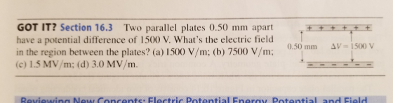 GOT IT? Section 16.3 Two parallel plates 0.50 mm apart have a potential difference of 1500 V. Whats the electric field in the region between the plates? (a) 1500 V/m; (b) 7500 V/m: 0.50 mm AV-1500 V (c) 1.5 MV/m; (d) 3.0 MV/m.