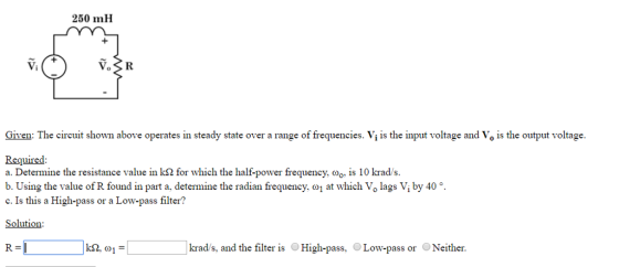 250 mH Vi Given: The circuit shown above operates in steady state over a range of frequencies. Vj is the input voltage and Vo is the output voltage. a. Determine the resistance value in K2 for which the half-power frequency, ??.s 10 krad/s. b. Using the value of R found in part a, determine the radian frequency (01 at which Vo lags V, by 40 c. Is this a High-pass or a Low-pass filter? Solution R= krad/s, and the filter is OHigh-pass, Low-pass or Neither