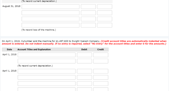 To record current depreciation.) August 31, 2018 To record loss of the machine.) On April 1, 2018, Cullumber sold the machine for $1,497,600 to Dwight Yoakam Company. (Credit account titles are automatically indented when amount is entered. Do not indent manually. If no entry is required, select No Entry for the account titles and enter O for the amounts.) Date Account Titles and Explanation Debit Credit April 1, 2018 To record current depreciation.) April 1, 2018