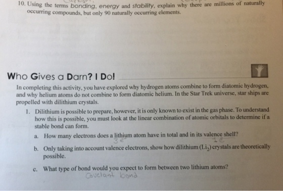 Using the terms bonding, energy and stability, explain occurring compounds, but only 90 naturally occurring elements. why there are millions of naturally Who Gives a Darn? I Do! In completing this activity, you have explored why hydrogen atoms combine to form diatomic hydrogen, and why helium atoms do not combine to form diatomic helium. In the Star Trek universe, star ships are propelled with dilithium crystals. Dilithium is possible to prepare, however, it is only known to exist in the gas phase. To understand how this is possible, you must look at the linear combination of atomic orbitals to determine ifa stable bond can form. 1. a. How many electrons does a lithium atom have in total and in its valence shell? Only taking into account valence electrons, show how dilithium (Li2) crystals are theoretically possible b. c. What type of bond would you expect to form between two lithium atoms? Cuclant bond