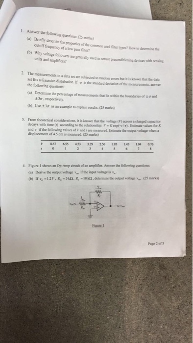 1. Answer the following questions: (25 maks) (a) Briefly dessribe the peoperties of the common used Sther pypesHwso denermine the cutoff frequency of a low pass fher? (b) Why volage followers are generally sed in ser procondisioning devices with sensing units and amplifiers? 2. The measurements in a data setaee sujected so random emoes but it is known that the das set fits a Gaasian distribution.lf σ tsthe suedard deiton ofthem ou_.swer the following questions: (a) Desermine the percentage of measurements tha liewhn the boundaries of to und 3, respectively (b) Usc ±3aasan eurple to explain results.esturks) decays with time (r) according to the relatintig! . Kep㈠r. Erste values fr K and r if the following values of F and ane measured Esimate the output voltage when a displacoment of 4.5 em is measured (25 marks) 867 655 129 256 195 140 104076 4. Figure 1 shows an Op-Amp cincuit of an amplifier Amwer the Scllorming quesitions (a) Derive the output voltageif the input voltage is Page 2 of 3