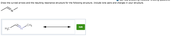 Draw the curved arrows and the resulting resonance structure for the following structure. Include lone pairs and charges in your structure CH3 Edit H3C