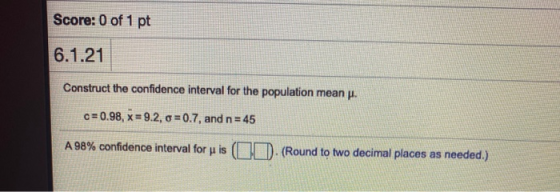 Score: 0 of 1 pt 6.1.21 Construct the confidence interval for the population mean u. c= 0.98, x = 9.2, o =0.7, and n = 45 A 9