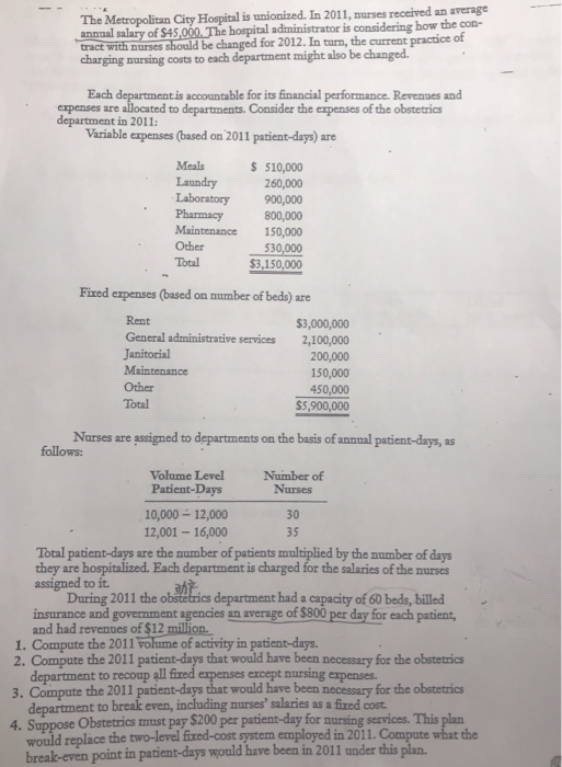 The Metropolitan City Hospital is unionized. In 2011, nurses receired an average of $45,000, The hospital administrator is considering how the con- tract with nurses should be changed for 2012. In turn, the current practice of charging nursing costs to each department might also be changed. Each departmentis accountable for its financial performance. Revenues and xpenses are allocated to departments. Consider the expenses of the obstetrics department in 2011 Variable expenses (based on 2011 patient-days) are Meals 510,000 Laboratory 900,000 Pharmacy 800,000 Maintenance 150,000 Other530,000 Total $3,150,000 Fixed expenses (based on number of beds) are Rent General administrative Janitorial $3,000,000 services 2,100,000 200,000 150,000 450,000 S5,900,000 Other Total Narses are assigned to departments on the basis of annnal patient-days, as Volume Level Number of Patient-Days 10,000 12,000 12,001-16,000 Nurses 30 35 Total patient-days are the number of patients multiplied by the mumber of days they are hospitalized. Each department is charged for the salaries of the murses assigned to it. department had a capacity of 60 beds, billed average of $800 per day for each During 2011 the o insurance and government agencies an and had revenues of $12 million. 1. Compute the 2011 volume of activity in patient-days. 2. Compute the 2011 patient-days that would have been 3. Compute the 2011 patient-days that would have been necessary for the obstetrics 4. Suppose Obstetrics must pay $200 per patient-day for nursing services. This plan necessary for the obstetrics department to recoup all fixed department to break even, including nurses salaries as a fixed cost would replace the two-level fixed-cost system employed in 2011 ercept nursing expenses. break-even point in patient-days would have been in 2011 under this