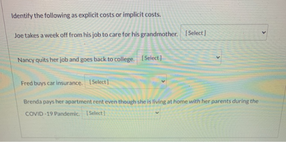 Identify the following as explicit costs or implicit costs. Joe takes a week off from his job to care for his grandmother. (S