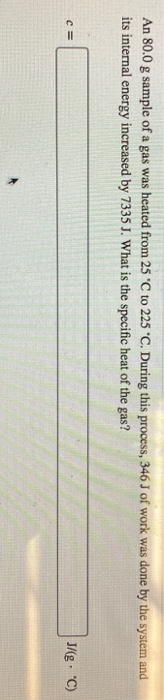 An 80.0 g sample of a gas was heated from 25 °C to 225 °C. During this process, 346J of work was done by the system and its i