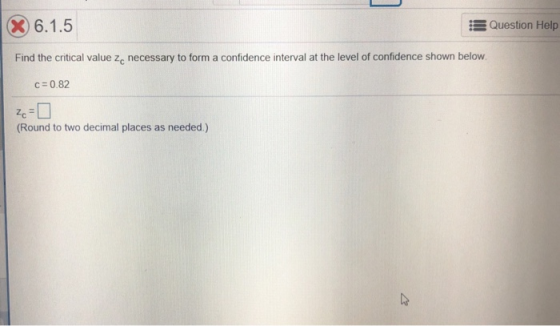 X) 6.1.5 Question Help Find the critical value zc necessary to form a confidence interval at the level of confidence shown below c = 0.82 Zc Round to two decimal places as needed.)