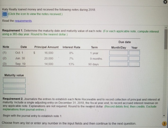 Katy Realty loaned money and received the following notes during 2018 EEB KClick the icon to view the notes received) Read the requirements Requirement 1. Determine the maturity date and maturity value of each note (For each applicable note, compute interest using a 365-day year. Round to the nearest dollar) Due date NoteDatePrincipal Amount Interest Rate Termm 16,000 20,000 14,000 Month/Day Year (1) Oct 1 (2) Jun. 30 (3) Sep 19 S 8% 7% 13% 1 year 9 months 90 days Maturity value Requirement 2. Journalize the entries to establish each Note Receivable and to record collection of principal and interest at maturity. Include a single adjusting entry on December 31, 2018, the fiscal year-end, to record accrued interest revenue on any applicable note Explanations are not required Round to the nearest dollar. (Record debits first, then credits Exclude explanations from journal entries) Begin with the journal entry to establish note 1 Choose from any list or enter any number in the input fields and then continue to the next question. 2