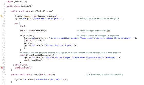 1 import java.util.*; 3 public class RandomWalkf 4 5 public static void main(String args)I 6 Scanner readernew Scanner(System. in); System.out.print(Enter the size of grid: ); // Taking input of the size of the grid 10 do [ try int n = reader.nextInt(); if(n<= 0) { 12 13 // Saves integer entered as str 15 // Catches error if integer is negative System.out.println(n is not a positive integer. Please enter a positive integer (0 to terminate): ); 17 18 19 20 21 else if (n > 0) walk(n); System.out.printlnCnEnter the size of grid: ); // Makes sure the program catches strings as an error. Prints error message and clears Scanner catch (InputMismatchException e) f 23 24 25 26 27 System.out.println(Input is not an integer. Please enter a positive (0 to terminate): ; reader.nextLineO } while (true); reader.slse) ね28 29 30 31 public static void givePos(int X, int ) 32 //A function to print the position System.out, format(\nPosition-(Xd %d) ,X,Y); , 34