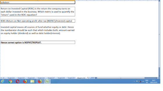 solution Return on Invested Capital (ROIC) is the return the company earns on each dollar invested in the business. Which metric is used to quantify the return used in the ROIC equation? ROIC-Return on Net operating profit after tax (NOPAT)/Invested capital Invested capital means all sources of fund whether equity or debt. Hence the numberator should be such that which includes both, amount earned on equity holder (dividend) as well as debt holder(interest) Hence correct option is NOPAT/NOPLAT Sheet1 203 Sheet1 204 Sheet1 205 Sheet1 206 / Sheet1 207 Sheet1 208 Sheet1 209 | Sheet1 210 / ト ENG US 30/01/2019 20:21 P