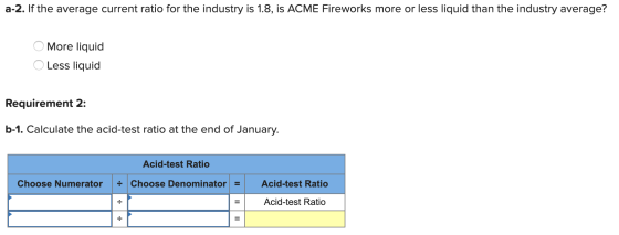 a-2. If the average current ratio for the industry is 1.8, is ACME Fireworks more or less liquid than the industry average? O