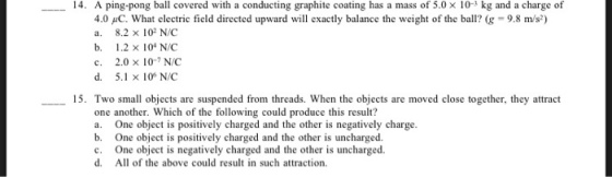 14. A ping-pong ball covered with a conducting graphite coating has a mass of 5.0 x 10- kg and a charge of 4.0 C. What electric field directed upward will exactly balance the weight of the ball? (g-9.8 m/s) a. b, c. d. 8.2×102 N/C 1.2×104 N/C 2.0 x 10- N/C 5.1×106 N/C 15. Two small objects are suspended from threads. When the objects are moved close together, they attract one another. Which of the following could produce this result? a. One object is positively charged and the other is negatively charge. b. One object is positively charged and the other is uncharged. c. One object is negatively charged and the other is uncharged. d. All of the above could result in such attraction.