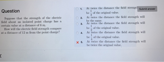 1. At twice the distance the field strengt Submit answer Question be - of the original value. At twice the distance the field strength will Suppose that the strenth of the electric field about an isolated point charge has a O 2. 3. At twice the distance the field strength will 4. At twice the distance the field strength will 5, At twice the distance the field strength will be the same. be 2 of the original value. be of the original value. be twice the original value. certain value at a distance of 6 m. How will the electric field strength compare at a distance of 12 m from the point charge?