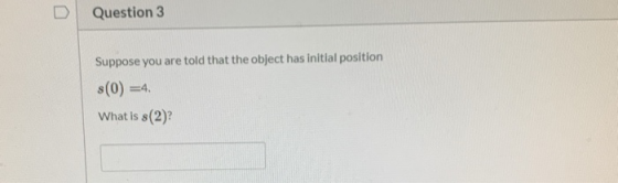 Question 3 Suppose you are told that the object has initial position 8(0) =4. What is s(2)