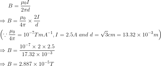 B=\frac{\mu _{0}I}{2\pi d}\\\\ \Rightarrow B=\frac{\mu _{0}}{4\pi }\times \frac{2I}{d}\\\\ \left ( \because \frac{\mu _{0}}{4\pi }=10^{-7}TmA^{-1}, I=2.5A \ and \ d= \sqrt{3} cm=13.32\times 10^{-3}m \right )\\\\ \Rightarrow B=\frac{10^{-7}\times 2\times 2.5}{17.32\times 10^{-3}}\\\\ \Rightarrow B=2.887\times 10^{-5}T