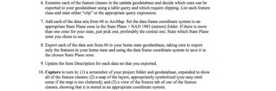 6. Examine each of the feature classes in the usdata geodatabase and decide which ones can be exported to your geodatabase using a table query and which require clipping. List each feature class and state either clip or the appropriate query expression. 7, Add each ofthe data scts from #6 to ArcMap. Set the data frame coordinate system to an appropriate State Plane zone in the State Plane> NAD 1983 (meters) folder. If there is more than one zone for your state, just pick one, preferably the central one. State which State Plane one you chose to use. 8. Export each of the data sets from 86 to your bonne state geodatabase, taking care to export only the features in your home state and using the data frame coordinate system to save it in the chosen State Plane none. 9. Update the Item Description for each data set that you exported. 10. Capture to turn in: (1) a screenshot of your project folder and geodatabase, expanded to show all of the feature classes; (2) a map of the layers, appropriately symbolized (you may omit some if the map is too clutered); and (3) a view of the Source tab of one of the feature classes, showing that it is stored in an appropeiate coordinate sysiem.