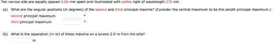 Ten narrow slits are equally spaced 3.00 mm apart and illuminated with yellow light of wavelength 572 nm (a) What are the ang
