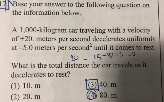 17.Base your answer to the following question on the information below A 1,000-kilogram car traveling with a velocity of +20. meters per second decelerates uniformly at-5.0 meters per second until it comes to rest. What is the total distance the car travels as it decelerates to rest? (1) 10. m (2) 20. m 3)140. m (4) 80. m