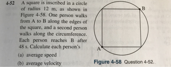 4-52 A square is inscribed in a circle of radius 12 m, as shown in Figure 4-58. One person walks from A to B along the edges of the square, and a second person walks along the circumference. Each person reaches B after 48 s. Calculate each persons (a) average speed (b) average velocity Figure 4-58 Question 4-52.