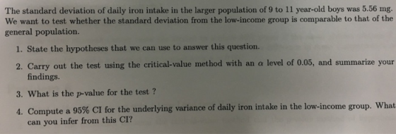 The standard deviation of daily iron intake in the larger population of 9 to 11 year-old boys was 5.56 mg. We want to test whether the standard deviation from the low-income group is comparable to that of the general population. 1. State the hypotheses that we can use to answer this question. 2. Carry out the test using the critical-value method with an a level of 0.05, and summarize your findings. 3. What is the p-value for the test ? 4. Compute a 95% CI for the underlying variance of daily iron intake in the low-income group, what can you infer from this CI?