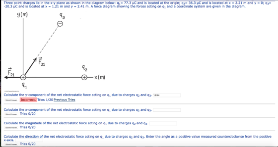 Three point charges lie in the x-y plane as shown in the diagram below: q,-77.3 pC and is located at the origin; q2 36.3pC and is located at x 2.21 m and y-0; q3 -20.3 μC and is located at x-1.21 m and y 2.41 m. A force diagram showing the forces acting on q1 and a coordinate system are given in the diagram. y(m) 31 2 F. 21 x (m) Calculate the y-component of the net electrostatic force acting on q1 due to charges q2 and q3. 1.63N Samt Anmam Incorrect. Tries 1/20 Calculate the x-component of the net electrostatic force acting on q1 due to charges q2 and q3 Sont Anrer Tries 0/20 Calculate the magnitude of the net electrostatic force acting on q1 due to charges q2 and q3 soAnpe Tries 0/20 Calculate the direction of the net electrostatic force acting on q1 due to charges q2 and q3. Enter the angle as a positive value measured counterclockwise from the positive X-axis Sant Anseer Tries 0/20