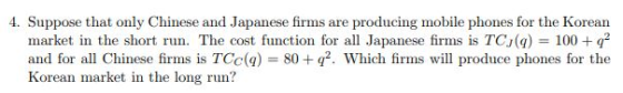 4. Suppose that only Chinese and Japanese firms are producing mobile phones for the Korean market in the short run. The cost function for all Japanese firms is TCJ(q) 100+q2 and for all Chinese firms is TCC(q) = 80 +q2, which firms will produce phones for the Korean market in the long run?
