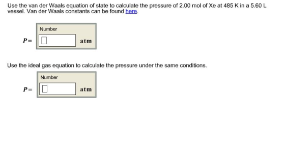 Use the van der Waals equation of state to calculate the pressure of 2.00 mol of Xe at 485 K in a 5.60 L vessel. Van der Waals constants can be found here. Number P= atm Use the ideal gas equation to calculate the pressure under the same conditions Number atm