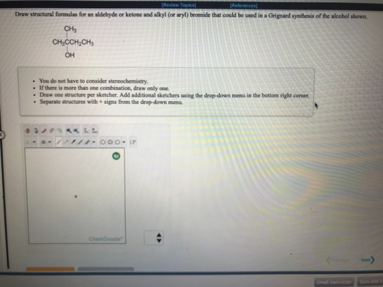 References Draw structural formulas for an aldehyde or ketone and alkyl (or aryl) bromide that could be used in a Grignard sy