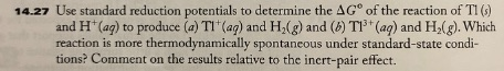 14.27 Use standard reduction potentials to determine the Δ Go of the reaction of Tl (s) and H (ag) to produce (a) TI (ag) and H2(g) and (b) TI3 (aa) and H2(g). Which reaction is more thermodynamically spontaneous under standard-state condi- tions? Comment on the results relative to the incrt-pair effect.